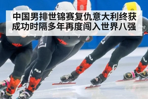 中国男排世锦赛复仇意大利终获成功时隔多年再度闯入世界八强