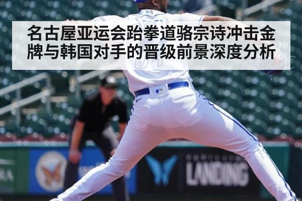 名古屋亚运会跆拳道骆宗诗冲击金牌与韩国对手的晋级前景深度分析